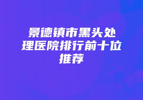 景德镇市黑头处理医院排行前十位推荐
