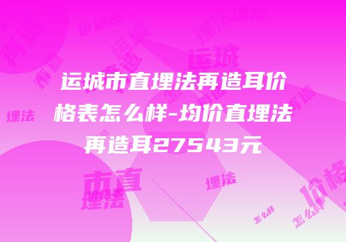 运城市直埋法再造耳价格表怎么样-均价直埋法再造耳27543元