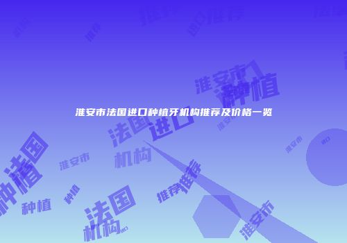 淮安市法国进口种植牙机构推荐及价格一览