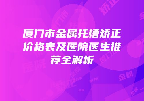 厦门市金属托槽矫正价格表及医院医生推荐全解析