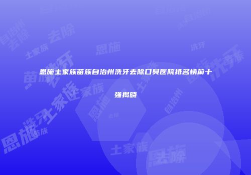 恩施土家族苗族自治州洗牙去除口臭医院排名榜前十强揭晓