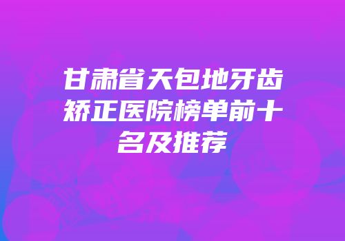 甘肃省天包地牙齿矫正医院榜单前十名及推荐