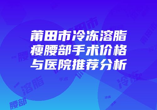 莆田市冷冻溶脂瘦腰部手术价格与医院推荐分析