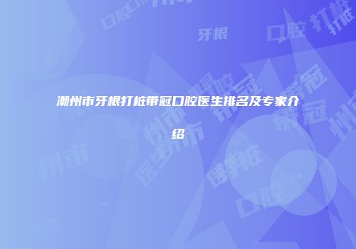 潮州市牙根打桩带冠口腔医生排名及专家介绍