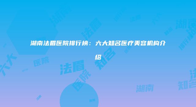 湖南法眉医院排行榜：六大知名医疗美容机构介绍