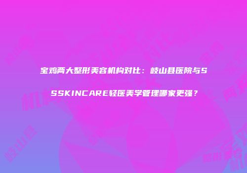 宝鸡两大整形美容机构对比：岐山县医院与SSSKINCARE轻医美学管理哪家更强？