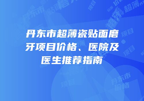 丹东市超薄瓷贴面磨牙项目价格、医院及医生推荐指南