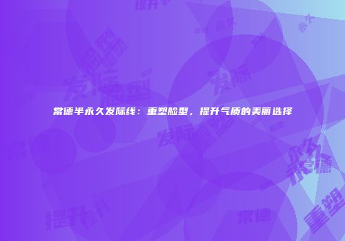 常德半永久发际线：重塑脸型，提升气质的美丽选择