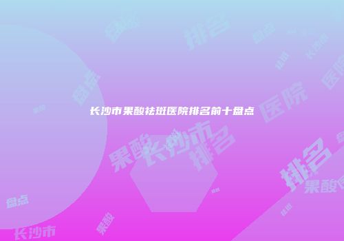 长沙市果酸祛斑医院排名前十盘点