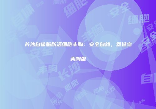 长沙自体脂肪活细胞丰胸:安全自然,塑造完美胸型