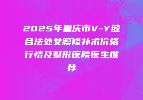 2025年重庆市V-Y缝合法处女膜修补术价格行情及整形医院医生推荐