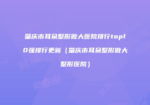 肇庆市耳朵整形做大医院排行top10强排行更新（肇庆市耳朵整形做大整形医院）