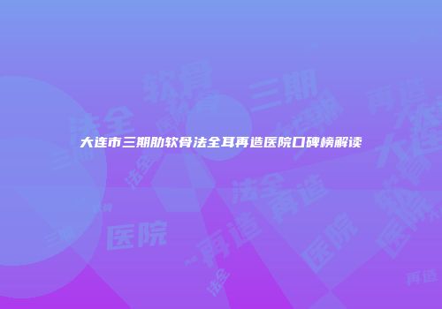 大连市三期肋软骨法全耳再造医院口碑榜解读