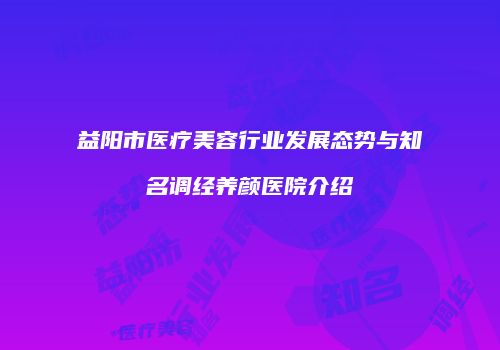 益阳市医疗美容行业发展态势与知名调经养颜医院介绍