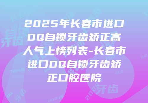 2025年长春市进口DQ自锁牙齿矫正高人气上榜列表-长春市进口DQ自锁牙齿矫正口腔医院