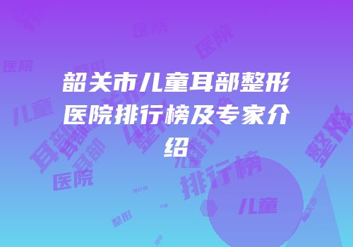 韶关市儿童耳部整形医院排行榜及专家介绍