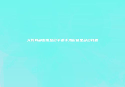 大同耳部整形整形手术手术价格是多少钱呢