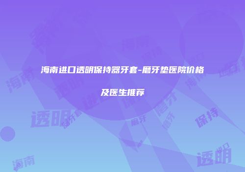 海南进口透明保持器牙套-磨牙垫医院价格及医生推荐