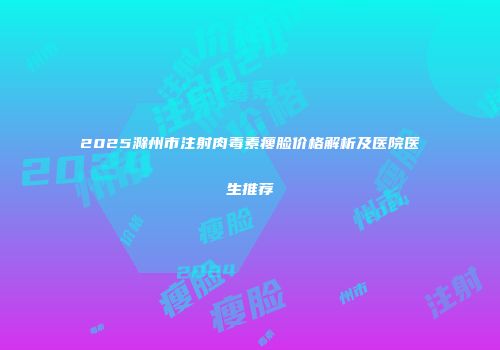 2025滁州市注射肉毒素瘦脸价格解析及医院医生推荐