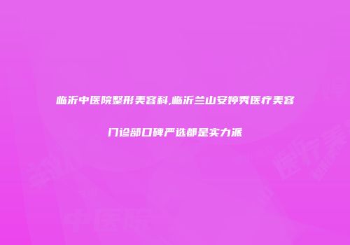 临沂中医院整形美容科,临沂兰山安婷秀医疗美容门诊部口碑严选都是实力派