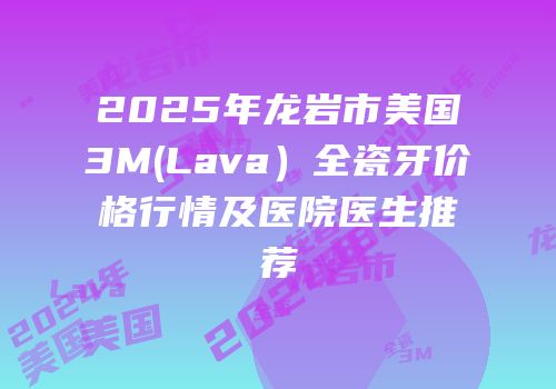 2025年龙岩市美国3M(Lava）全瓷牙价格行情及医院医生推荐