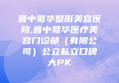 晋中莺华整形美容医院,晋中莺华医疗美容门诊部（有限公司）公立私立口碑大PK