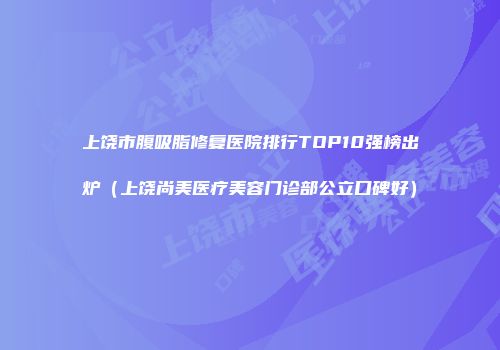 上饶市腹吸脂修复医院排行TOP10强榜出炉（上饶尚美医疗美容门诊部公立口碑好）