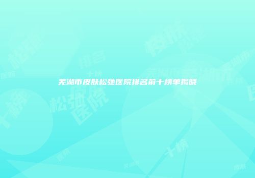 芜湖市皮肤松弛医院排名前十榜单揭晓