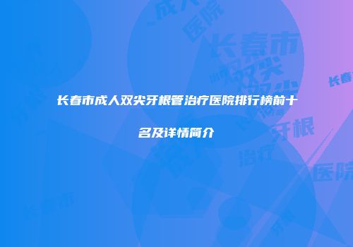 长春市成人双尖牙根管治疗医院排行榜前十名及详情简介