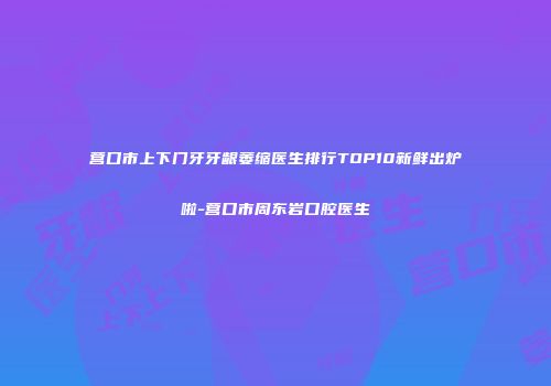 营口市上下门牙牙龈萎缩医生排行TOP10新鲜出炉啦-营口市周东岩口腔医生