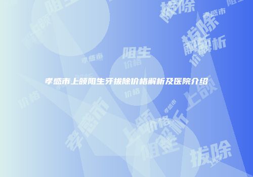 孝感市上颌阻生牙拔除价格解析及医院介绍