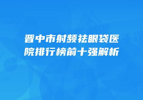 晋中市射频祛眼袋医院排行榜前十强解析