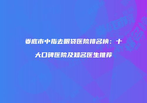 娄底市中指去眼袋医院排名榜：十大口碑医院及知名医生推荐