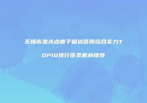 无锡市激光点痦子留坑医院综合实力TOP10排行医美机构推荐