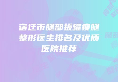 宿迁市腿部拔罐瘦腿整形医生排名及优质医院推荐