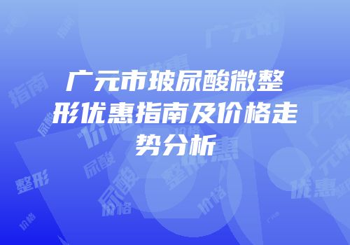 广元市玻尿酸微整形优惠指南及价格走势分析