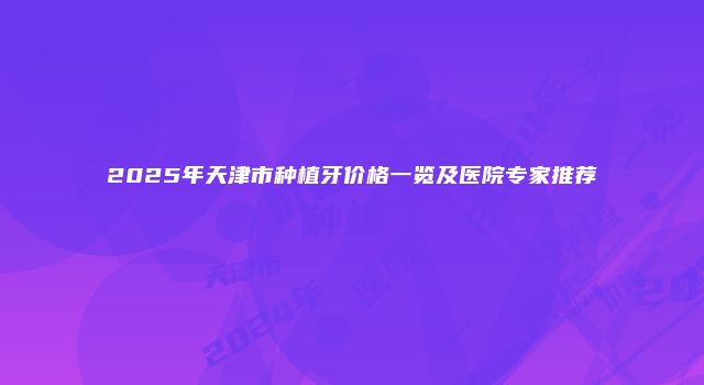 2025年天津市种植牙价格一览及医院专家推荐