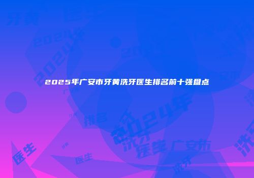 2025年广安市牙黄洗牙医生排名前十强盘点