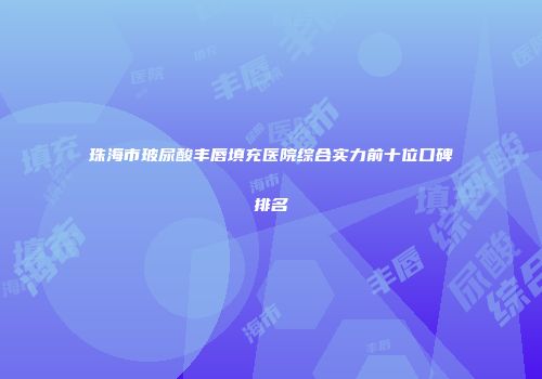 珠海市玻尿酸丰唇填充医院综合实力前十位口碑排名