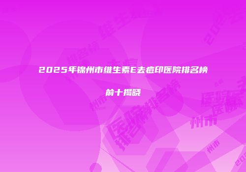 2025年锦州市维生素E去痘印医院排名榜前十揭晓