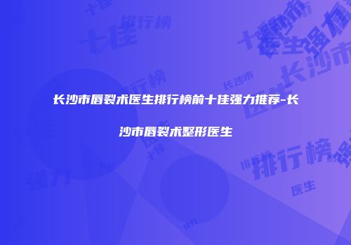 长沙市唇裂术医生排行榜前十佳强力推荐-长沙市唇裂术整形医生