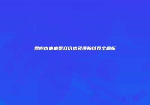 盘锦市疤痕整容价格及医院推荐全解析