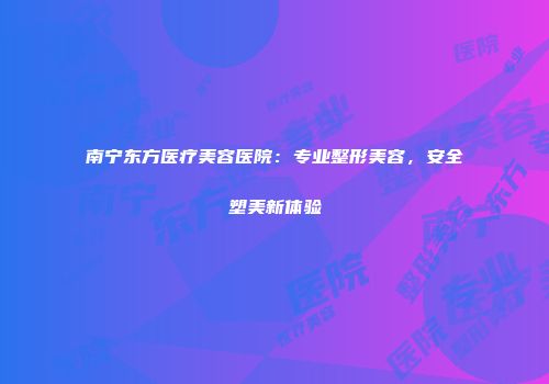 南宁东方医疗美容医院：专业整形美容，安全塑美新体验