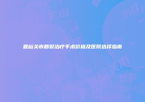 嘉峪关市唇裂治疗手术价格及医院选择指南