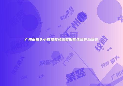 广州市眉头中间条竖纹微整形医生排行榜推荐