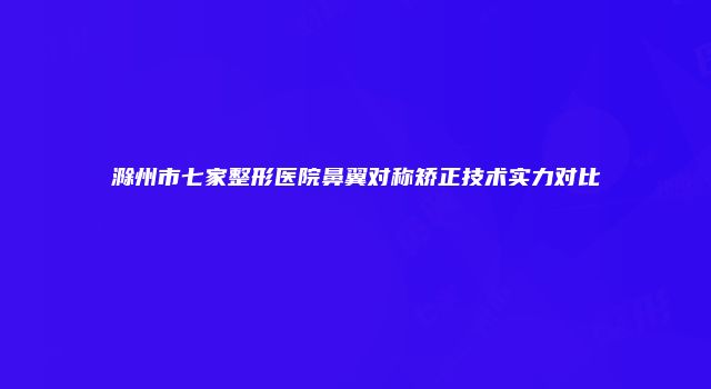 滁州市七家整形医院鼻翼对称矫正技术实力对比