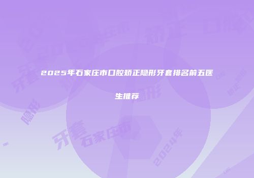 2025年石家庄市口腔矫正隐形牙套排名前五医生推荐