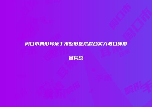 周口市畸形耳朵手术整形医院综合实力与口碑排名揭晓