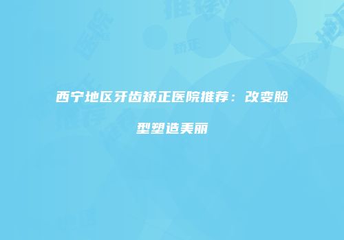 西宁地区牙齿矫正医院推荐：改变脸型塑造美丽