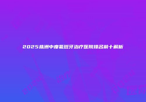 2025株洲中度氟斑牙治疗医院排名前十解析